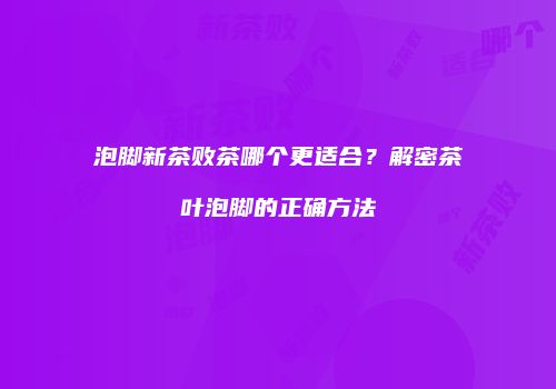泡脚新茶败茶哪个更适合？解密茶叶泡脚的正确方法