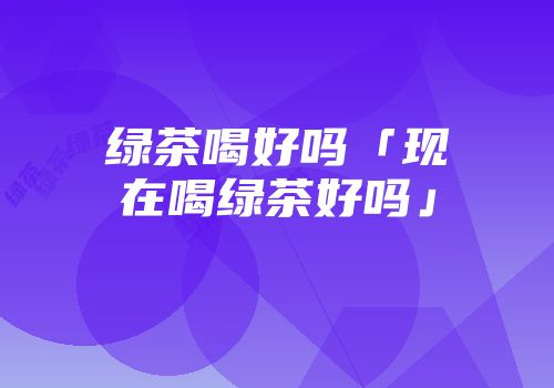 绿茶喝好吗「现在喝绿茶好吗」