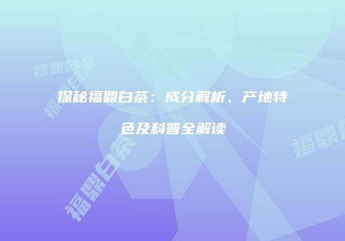 探秘福鼎白茶：成分解析、产地特色及科普全解读