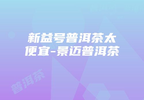 新益号普洱茶太便宜-景迈普洱茶
