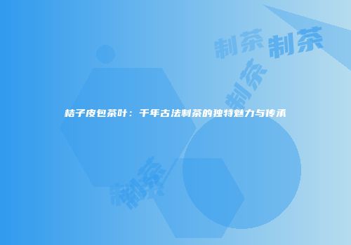 桔子皮包茶叶：千年古法制茶的独特魅力与传承