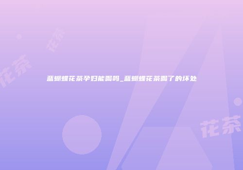 蓝蝴蝶花茶孕妇能喝吗_蓝蝴蝶花茶喝了的坏处