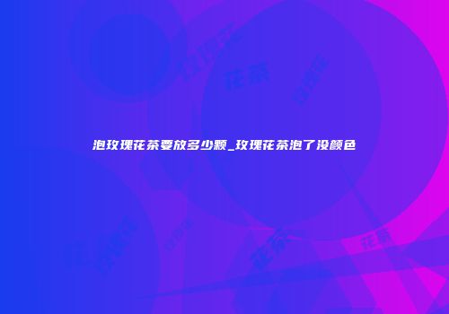 泡玫瑰花茶要放多少颗_玫瑰花茶泡了没颜色