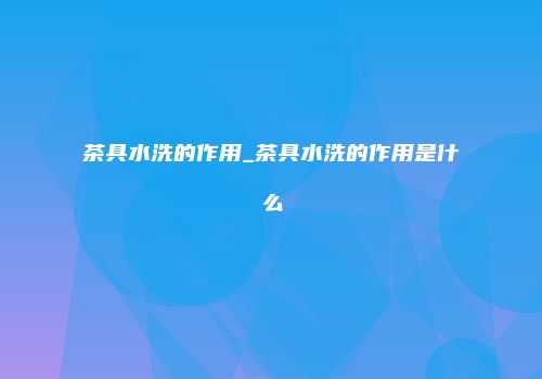 茶具水洗的作用_茶具水洗的作用是什么