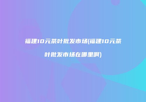福建10元茶叶批发市场(福建10元茶叶批发市场在哪里啊)