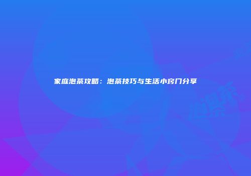家庭泡茶攻略：泡茶技巧与生活小窍门分享
