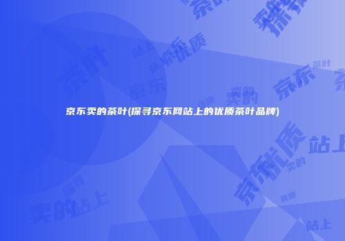 京东卖的茶叶(探寻京东网站上的优质茶叶品牌)