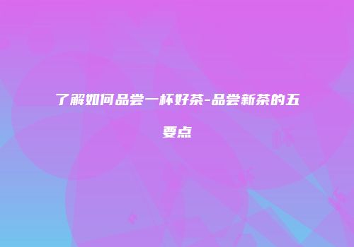 了解如何品尝一杯好茶-品尝新茶的五要点