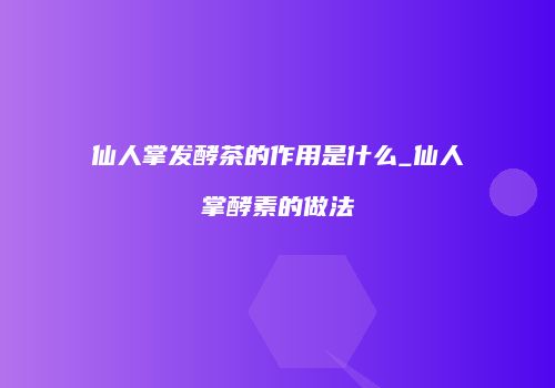 仙人掌发酵茶的作用是什么_仙人掌酵素的做法