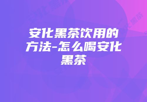 安化黑茶饮用的方法-怎么喝安化黑茶