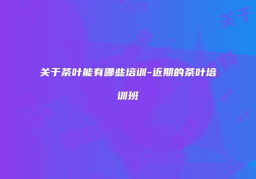 关于茶叶能有哪些培训-近期的茶叶培训班