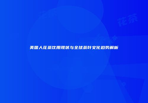 美国人花茶饮用现状与全球茶叶文化趋势解析