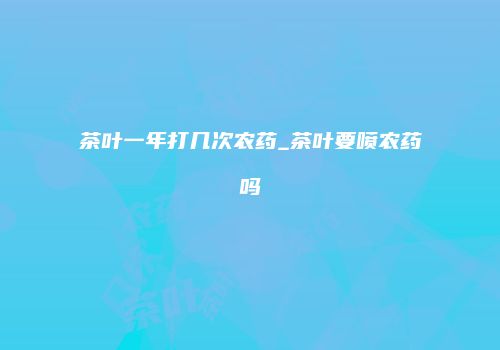 茶叶一年打几次农药_茶叶要喷农药吗