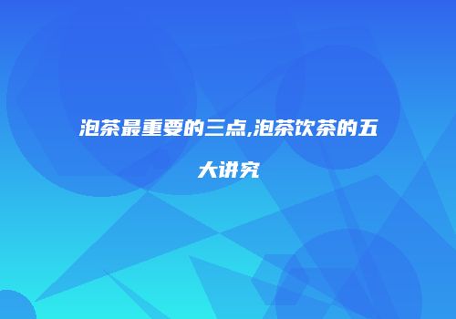 泡茶最重要的三点,泡茶饮茶的五大讲究
