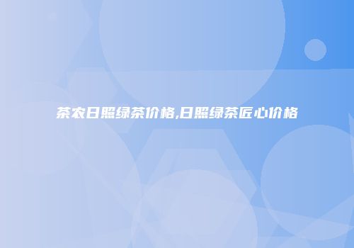 茶农日照绿茶价格,日照绿茶匠心价格
