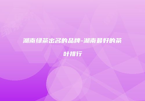 湖南绿茶出名的品牌-湖南最好的茶叶排行