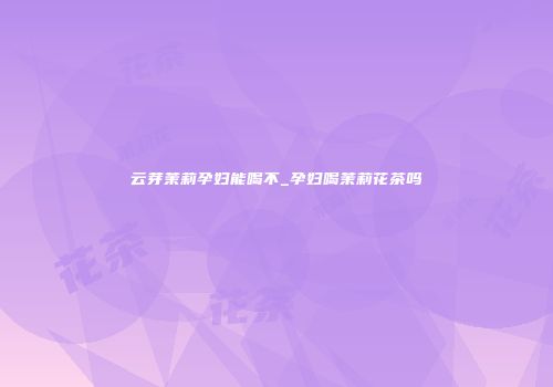 云芽茉莉孕妇能喝不_孕妇喝茉莉花茶吗