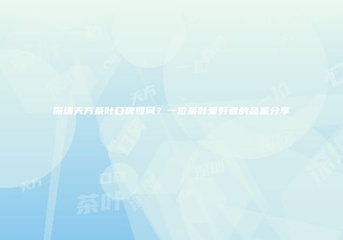 深圳天方茶叶口碑如何？一位茶叶爱好者的品鉴分享