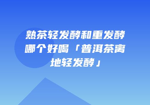 熟茶轻发酵和重发酵哪个好喝「普洱茶离地轻发酵」