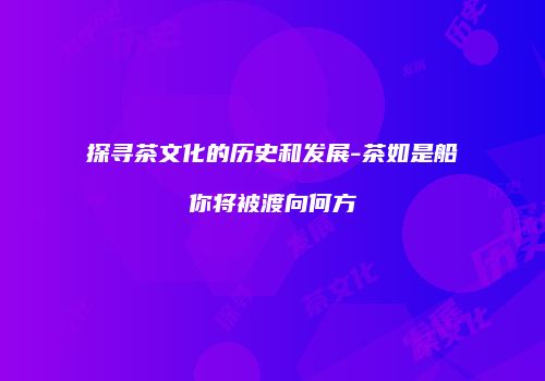探寻茶文化的历史和发展-茶如是船你将被渡向何方
