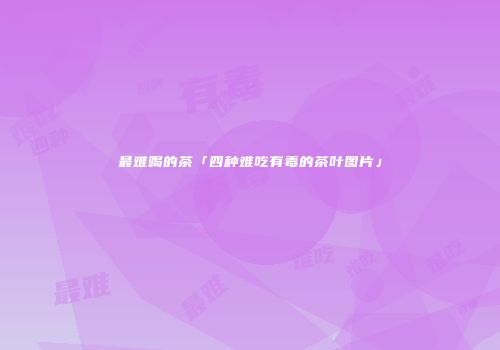 最难喝的茶「四种难吃有毒的茶叶图片」