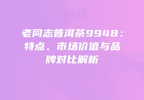 老同志普洱茶9948：特点、市场价值与品牌对比解析