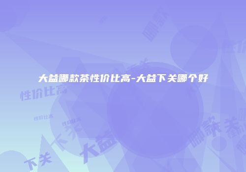 大益哪款茶性价比高-大益下关哪个好