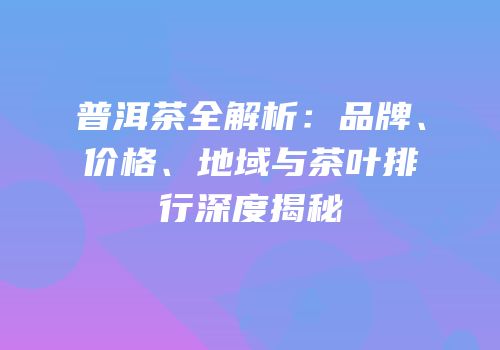 普洱茶全解析：品牌、价格、地域与茶叶排行深度揭秘