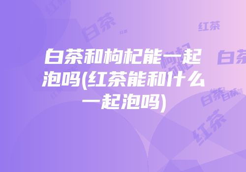 白茶和枸杞能一起泡吗(红茶能和什么一起泡吗)