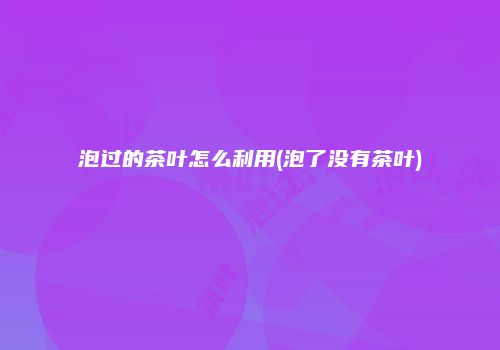 泡过的茶叶怎么利用(泡了没有茶叶)
