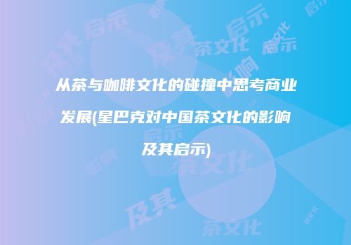 从茶与咖啡文化的碰撞中思考商业发展(星巴克对中国茶文化的影响及其启示)