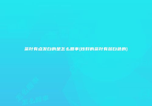 茶叶有点发白的是怎么回事(炒好的茶叶有层白色的)