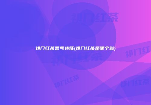 祁门红茶香气特征(祁门红茶是哪个省)
