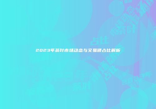 2023年茶叶市场动态与交易额占比解析