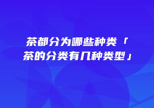 茶都分为哪些种类「茶的分类有几种类型」