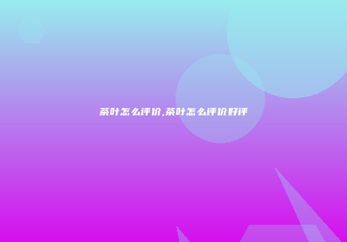 茶叶怎么评价,茶叶怎么评价好评
