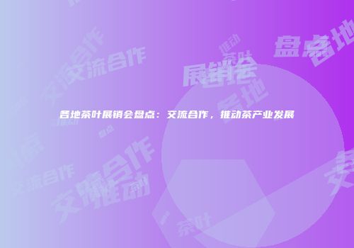 各地茶叶展销会盘点：交流合作，推动茶产业发展