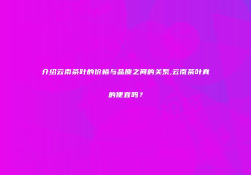 介绍云南茶叶的价格与品质之间的关系,云南茶叶真的便宜吗？