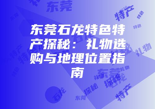 东莞石龙特色特产探秘：礼物选购与地理位置指南