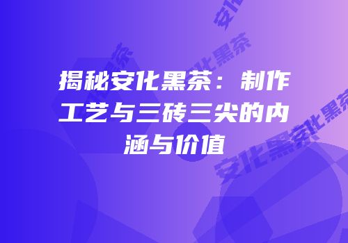 揭秘安化黑茶：制作工艺与三砖三尖的内涵与价值