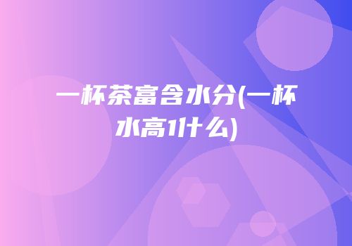 一杯茶富含水分(一杯水高1什么)