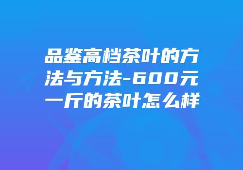 品鉴高档茶叶的方法与方法-600元一斤的茶叶怎么样