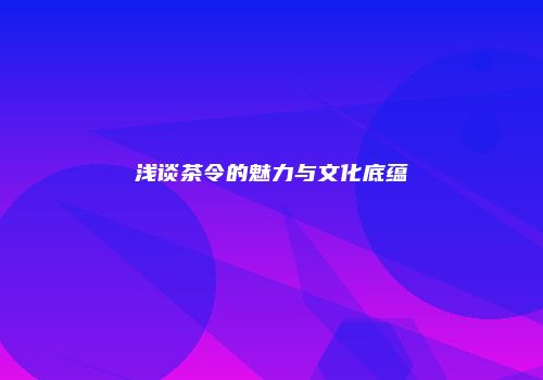 浅谈茶令的魅力与文化底蕴
