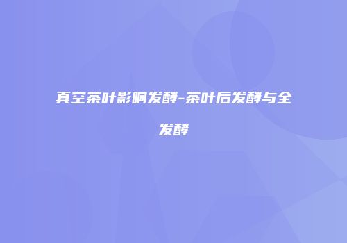 真空茶叶影响发酵-茶叶后发酵与全发酵