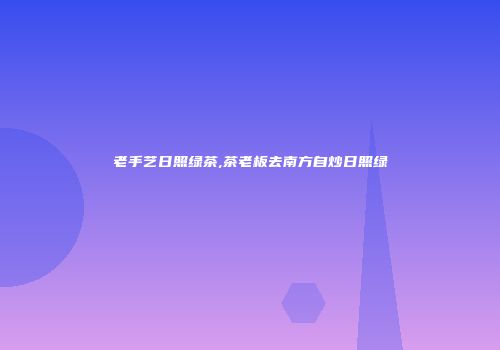 老手艺日照绿茶,茶老板去南方自炒日照绿
