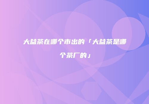 大益茶在哪个市出的「大益茶是哪个茶厂的」