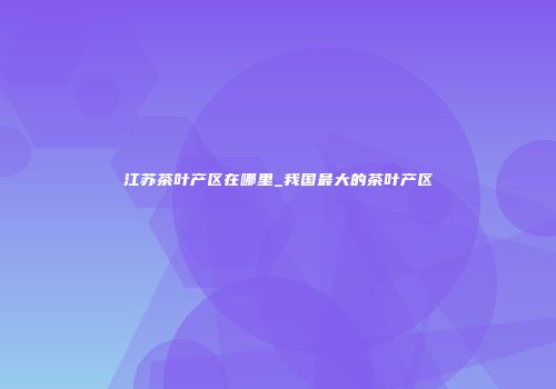 江苏茶叶产区在哪里_我国最大的茶叶产区