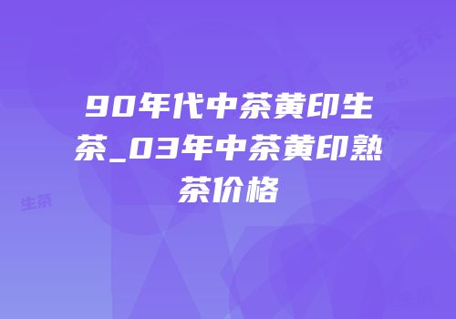 90年代中茶黄印生茶_03年中茶黄印熟茶价格