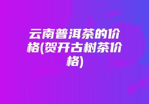 云南普洱茶的价格(贺开古树茶价格)