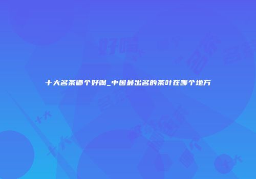 十大名茶哪个好喝_中国最出名的茶叶在哪个地方